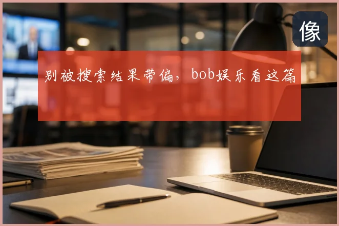 别被搜索结果带偏，bob娱乐看这篇